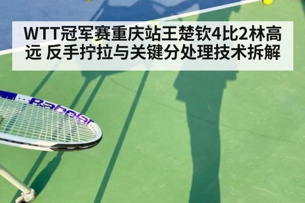 WTT冠军赛重庆站王楚钦4比2林高远 反手拧拉与关键分处理技术拆解