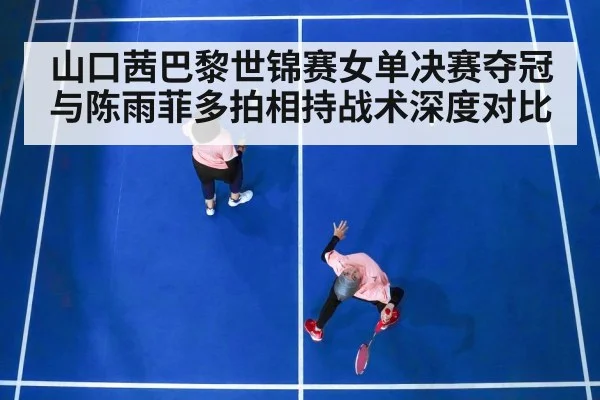 山口茜巴黎世锦赛女单决赛夺冠与陈雨菲多拍相持战术深度对比
